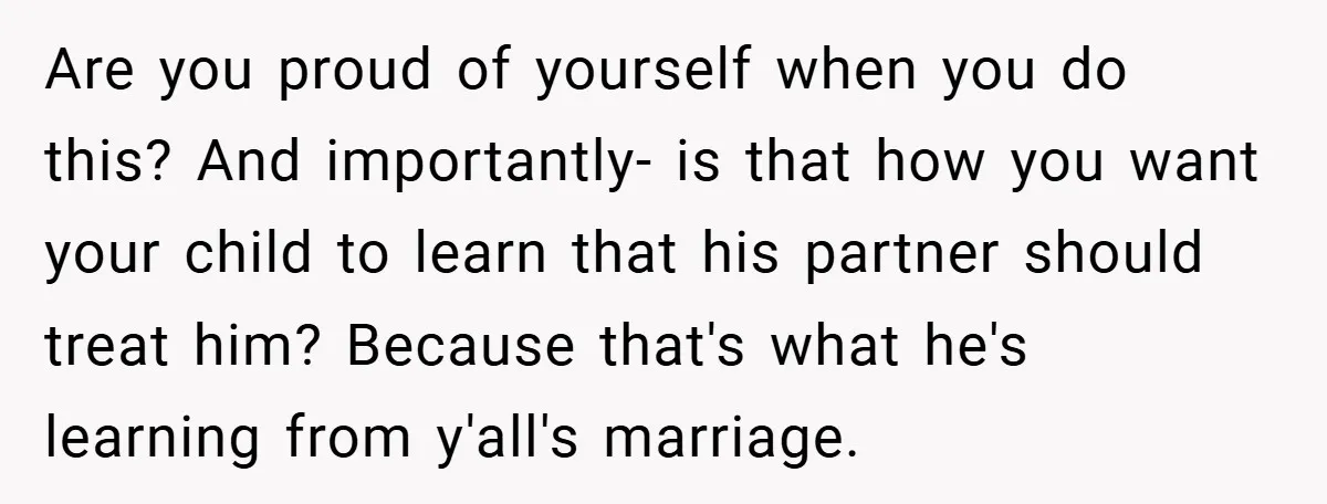 Are you proud of yourself when you do this? And importantly- is that how you want your child to learn that his partner should treat him? Because that's what he's...