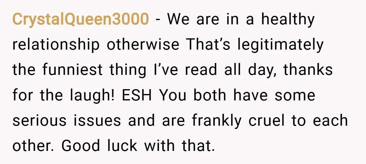 CrystalQueen3000 − We are in a healthy relationship otherwise That’s legitimately the funniest thing I’ve read all day, thanks for the laugh! ESH You both have some serious issues and...