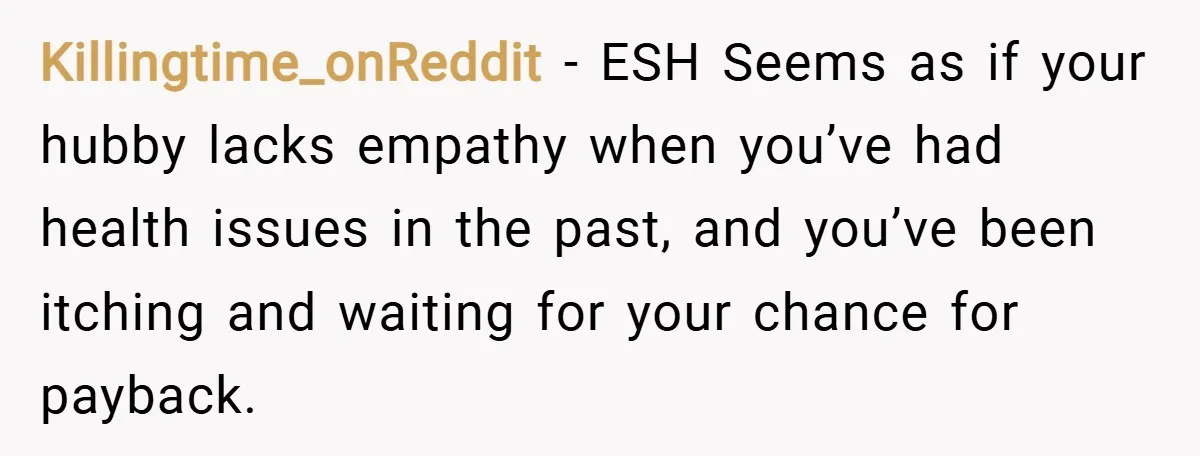Killingtime_onReddit − ESH Seems as if your hubby lacks empathy when you’ve had health issues in the past, and you’ve been itching and waiting for your chance for payback.
