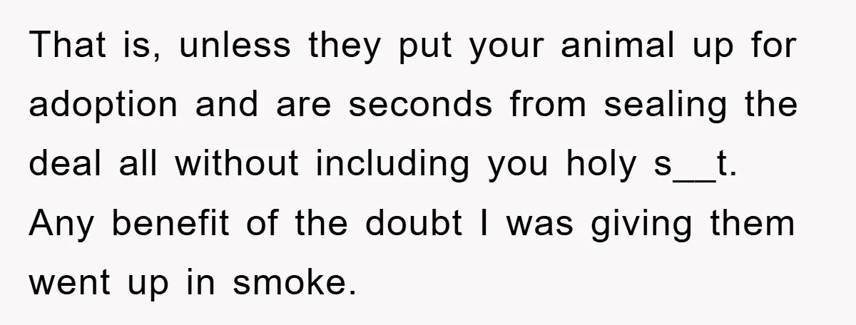 That is, unless they put your animal up for adoption and are seconds from sealing the deal all without including you holy s__t. Any benefit of the doubt I was...