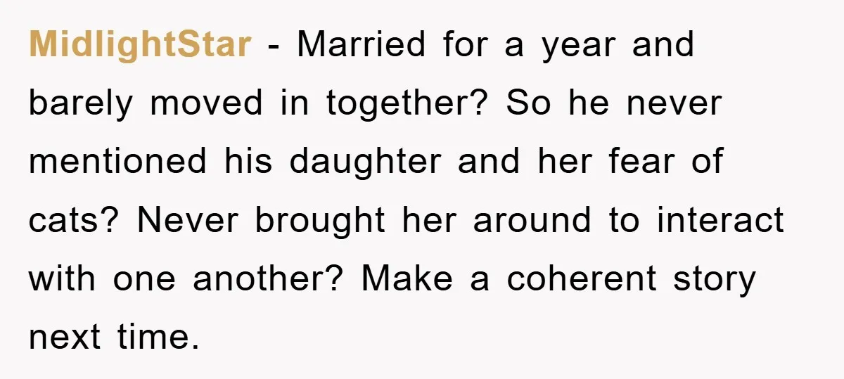 MidlightStar - Married for a year and barely moved in together? So he never mentioned his daughter and her fear of cats? Never brought her around to interact with one...