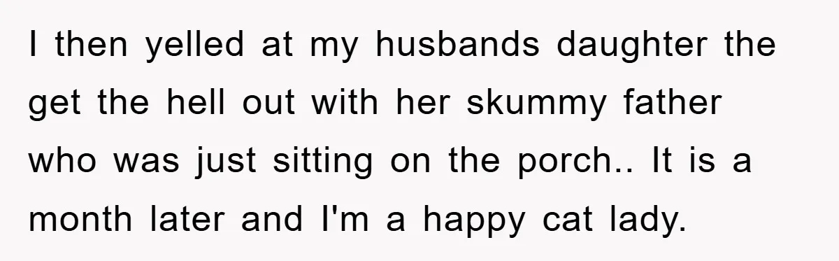 I then yelled at my husbands daughter the get the hell out with her skummy father who was just sitting on the porch.. It is a month later and I'm...