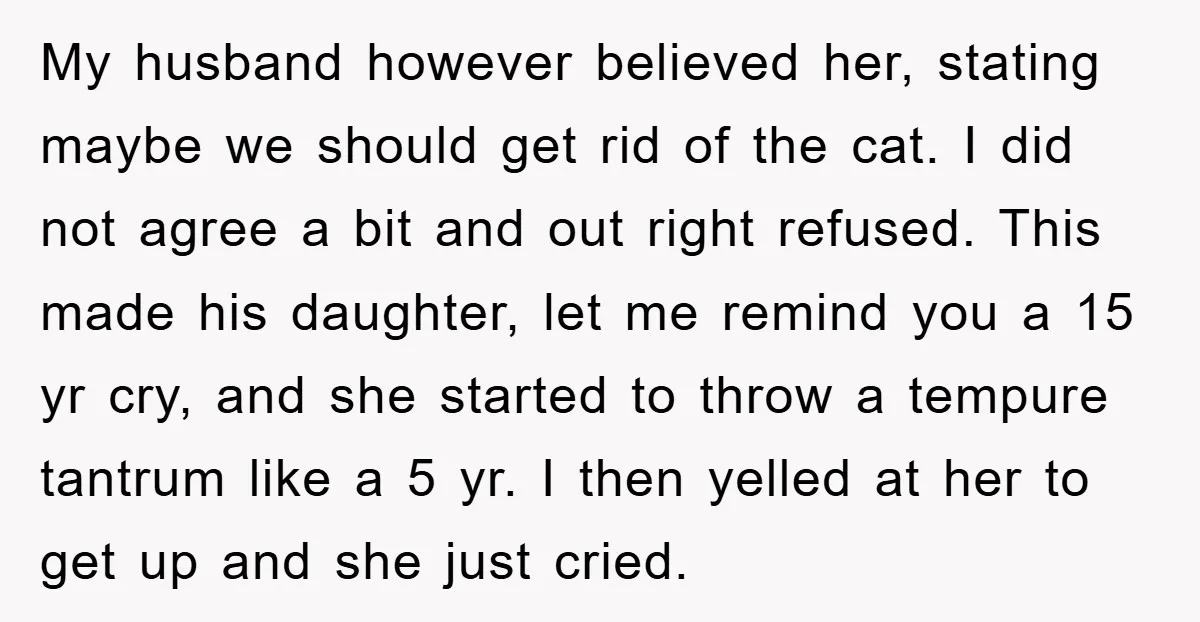 My husband however believed her, stating maybe we should get rid of the cat. I did not agree a bit and out right refused. This made his daughter, let me...