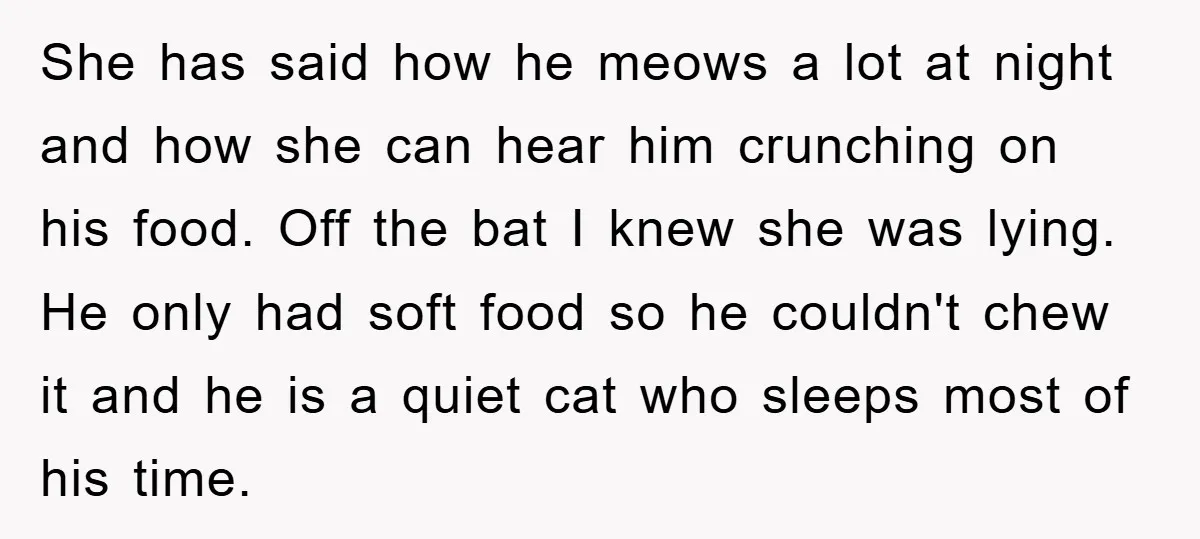 She has said how he meows a lot at night and how she can hear him crunching on his food. Off the bat I knew she was lying. He only...