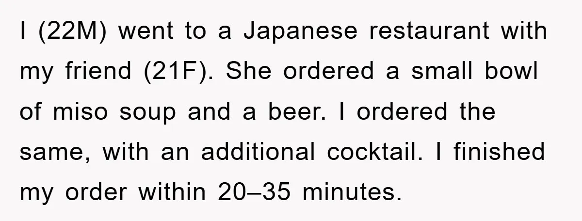 I (22M) went to a Japanese restaurant with my friend (21F). She ordered a small bowl of miso soup and a beer. I ordered the same, with an additional cocktail....