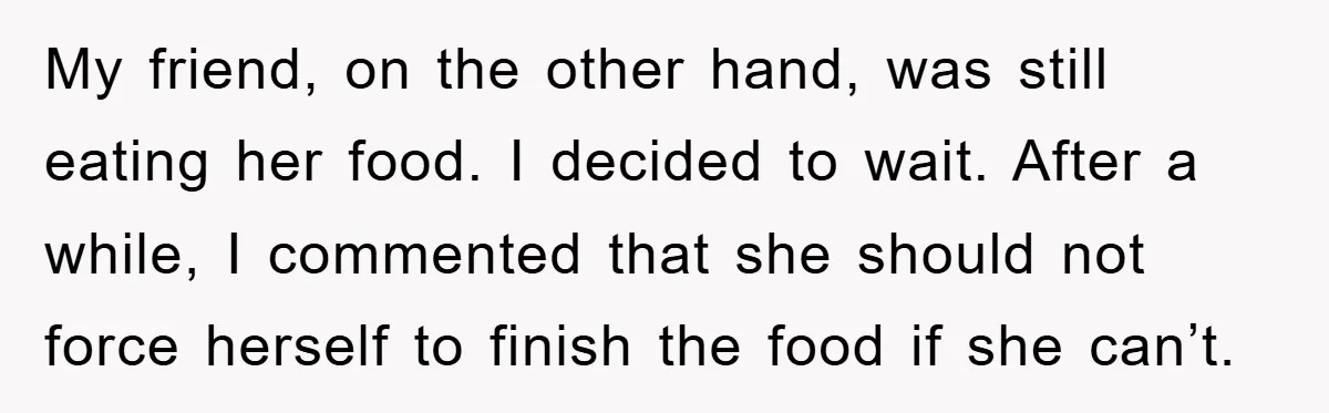 My friend, on the other hand, was still eating her food. I decided to wait. After a while, I commented that she should not force herself to finish the food...