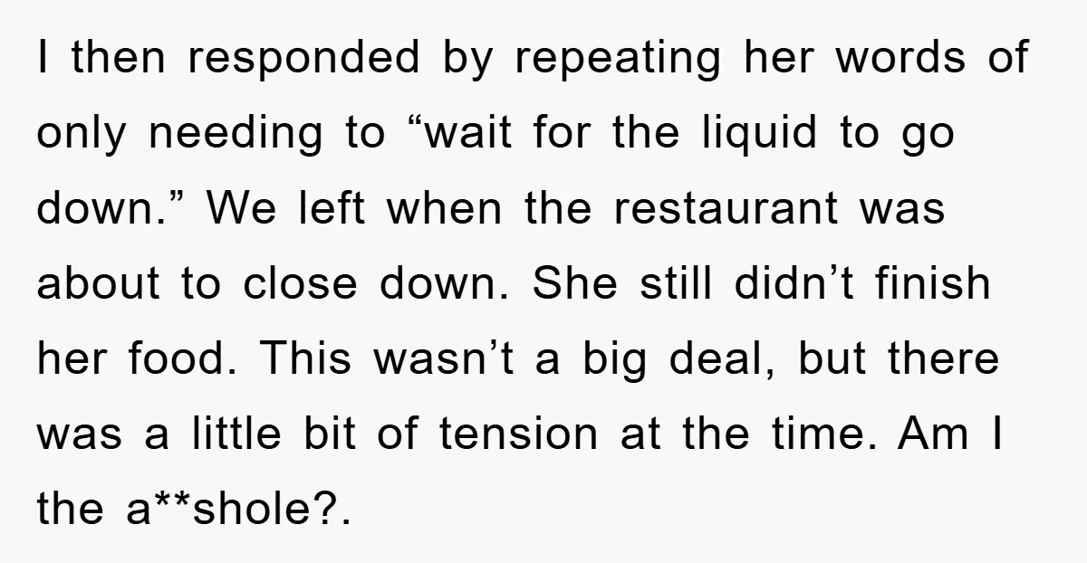 I then responded by repeating her words of only needing to “wait for the liquid to go down.” We left when the restaurant was about to close down. She still...