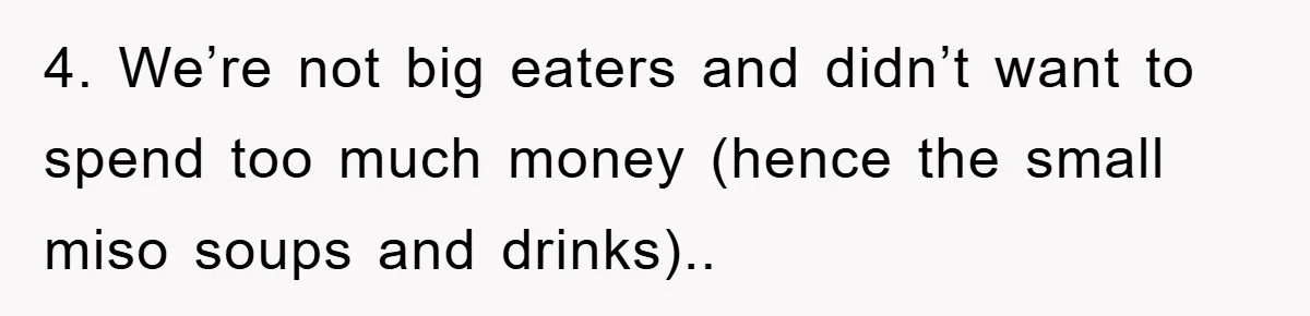 4. We’re not big eaters and didn’t want to spend too much money (hence the small miso soups and drinks)..