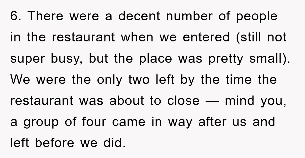 6. There were a decent number of people in the restaurant when we entered (still not super busy, but the place was pretty small). We were the only two left...