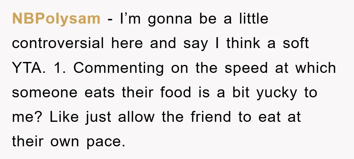 NBPolysam − I’m gonna be a little controversial here and say I think a soft YTA. 1. Commenting on the speed at which someone eats their food is a bit...