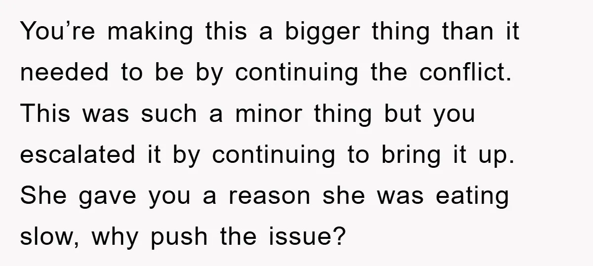 You’re making this a bigger thing than it needed to be by continuing the conflict. This was such a minor thing but you escalated it by continuing to bring it...