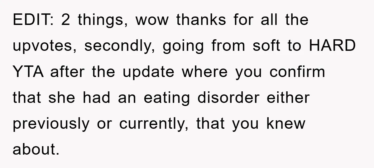 EDIT: 2 things, wow thanks for all the upvotes, secondly, going from soft to HARD YTA after the update where you confirm that she had an eating disorder either previously...