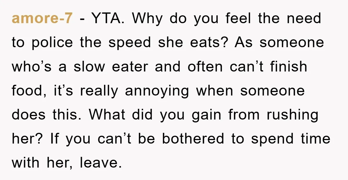 amore-7 − YTA. Why do you feel the need to police the speed she eats? As someone who’s a slow eater and often can’t finish food, it’s really annoying when...