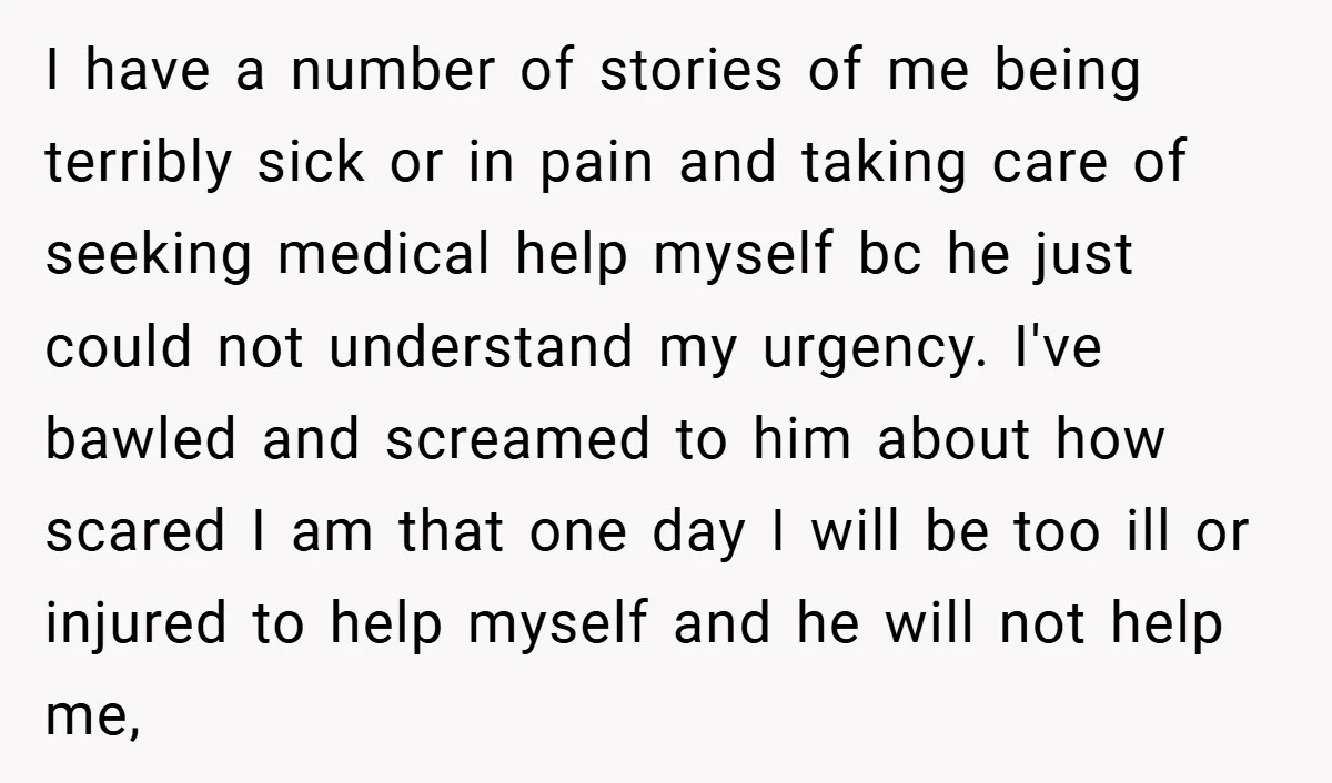 I have a number of stories of me being terribly sick or in pain and taking care of seeking medical help myself bc he just could not understand my urgency....