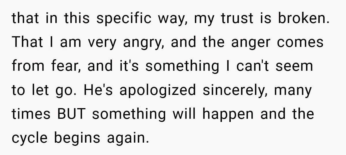 that in this specific way, my trust is broken. That I am very angry, and the anger comes from fear, and it's something I can't seem to let go. He's...
