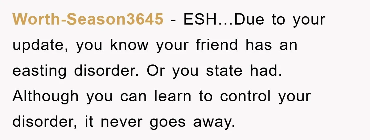 Worth-Season3645 − ESH…Due to your update, you know your friend has an easting disorder. Or you state had. Although you can learn to control your disorder, it never goes away.