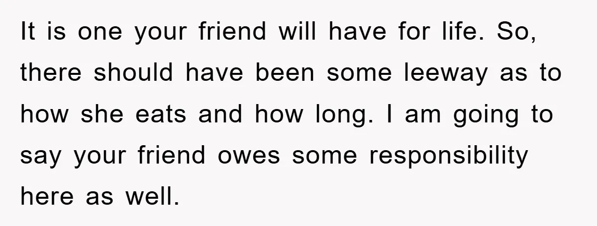 It is one your friend will have for life. So, there should have been some leeway as to how she eats and how long. I am going to say your...