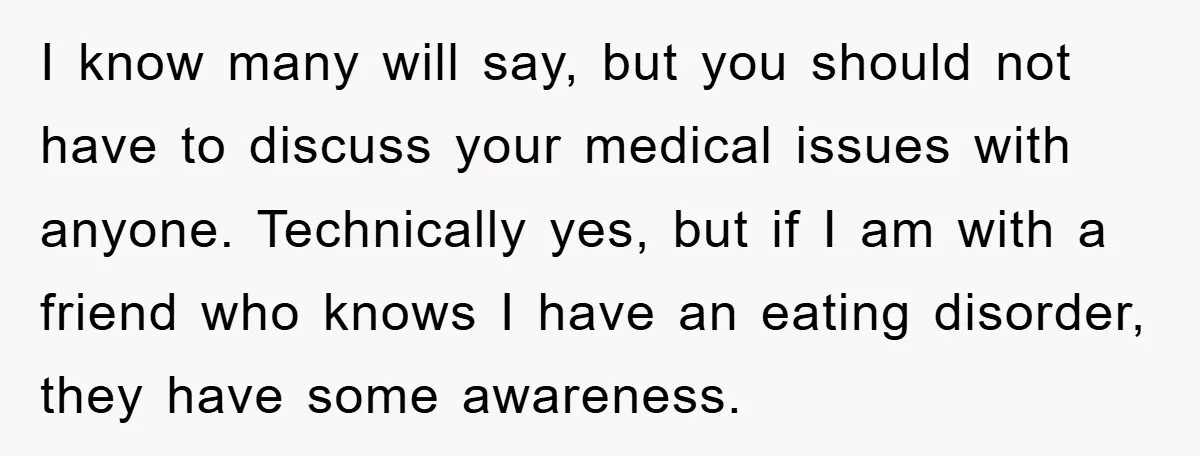 I know many will say, but you should not have to discuss your medical issues with anyone. Technically yes, but if I am with a friend who knows I have...