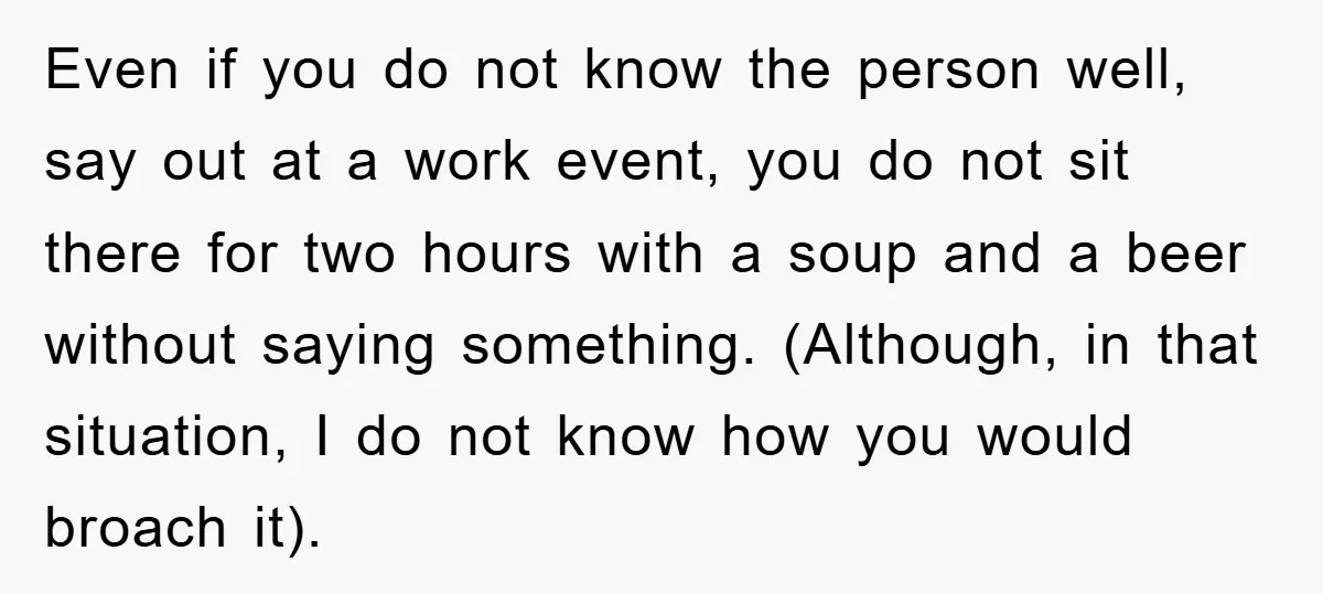 Even if you do not know the person well, say out at a work event, you do not sit there for two hours with a soup and a beer without...