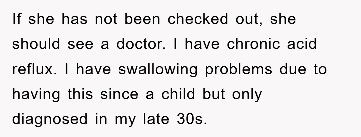If she has not been checked out, she should see a doctor. I have chronic acid reflux. I have swallowing problems due to having this since a child but only...