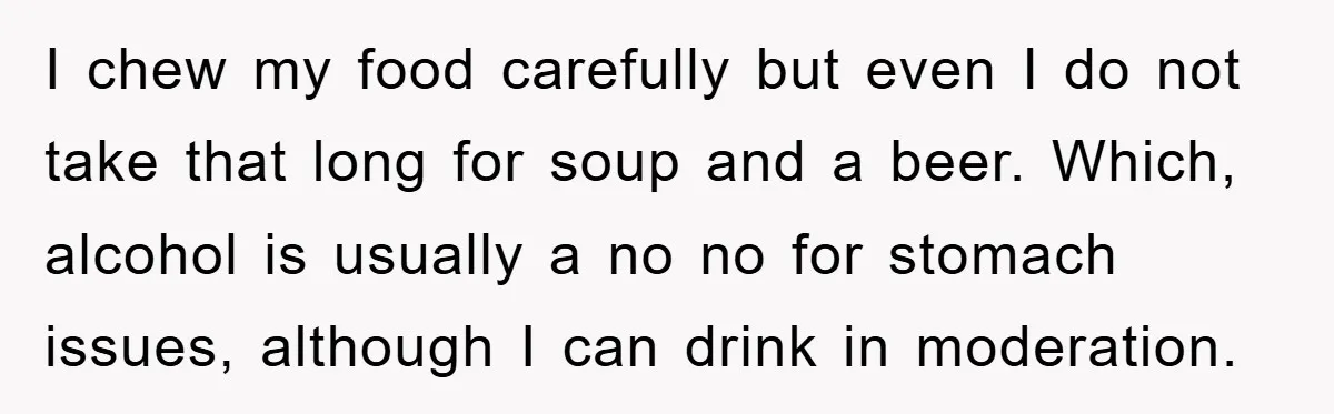 I chew my food carefully but even I do not take that long for soup and a beer. Which, alcohol is usually a no no for stomach issues, although I...