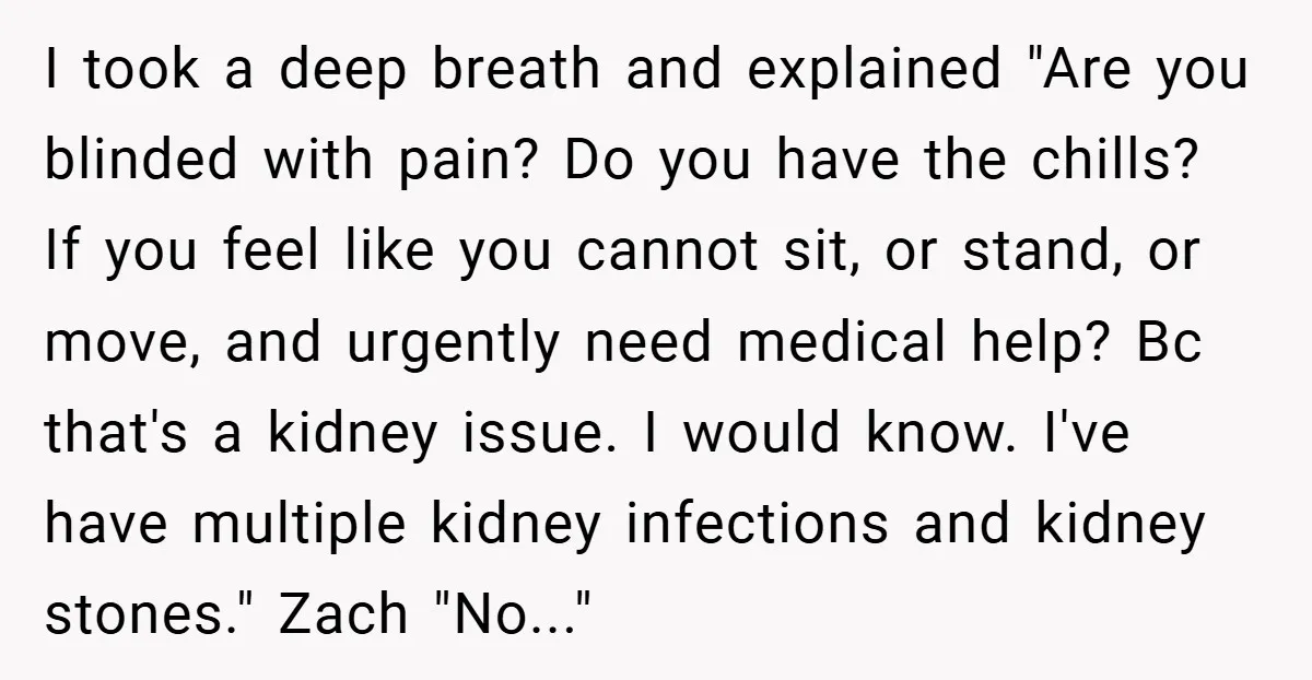 I took a deep breath and explained "Are you blinded with pain? Do you have the chills? If you feel like you cannot sit, or stand, or move, and urgently...