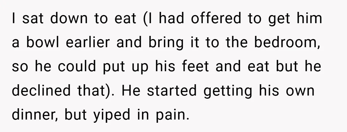 I sat down to eat (I had offered to get him a bowl earlier and bring it to the bedroom, so he could put up his feet and eat but...
