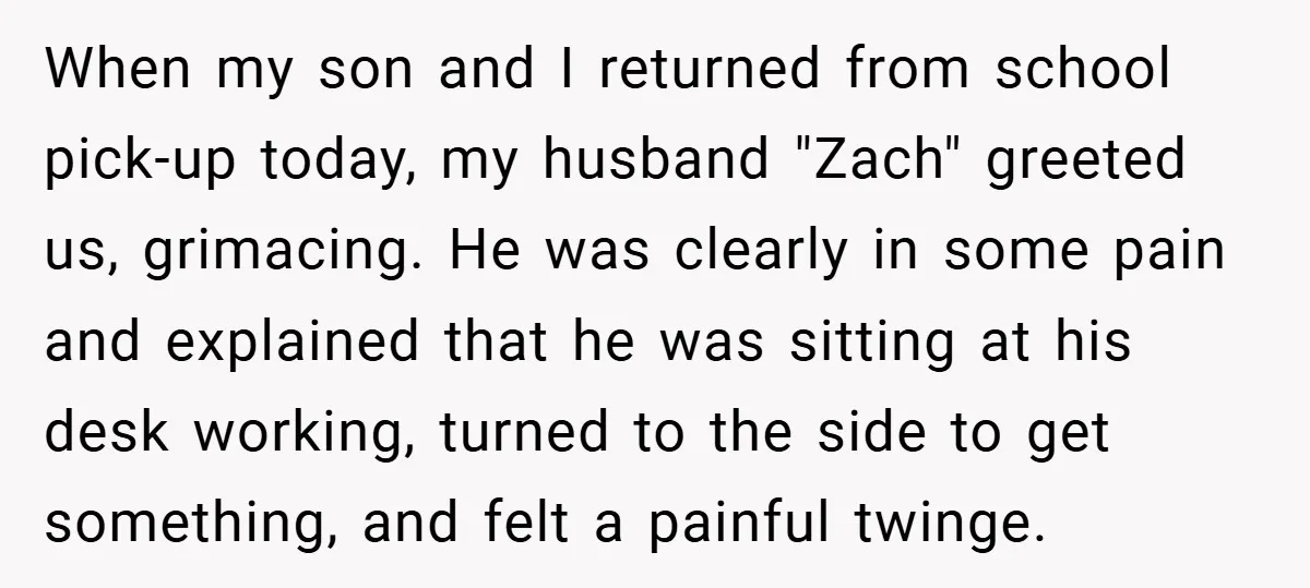 When my son and I returned from school pick-up today, my husband "Zach" greeted us, grimacing. He was clearly in some pain and explained that he was sitting at his...