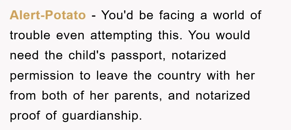 Alert-Potato − You'd be facing a world of trouble even attempting this. You would need the child's passport, notarized permission to leave the country with her from both of her...