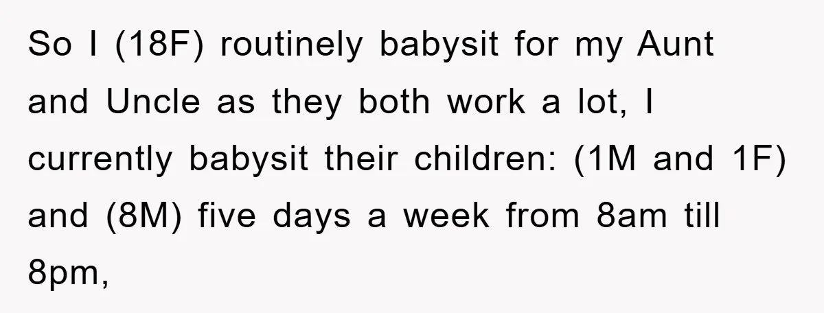 So I (18F) routinely babysit for my Aunt and Uncle as they both work a lot, I currently babysit their children: (1M and 1F) and (8M) five days a week...
