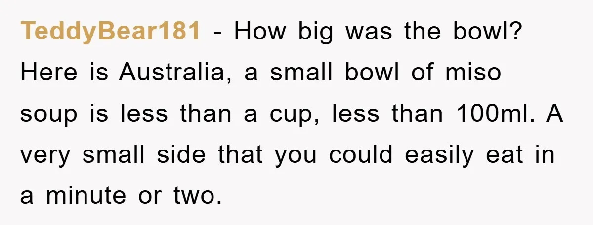 TeddyBear181 − How big was the bowl? Here is Australia, a small bowl of miso soup is less than a cup, less than 100ml. A very small side that you...