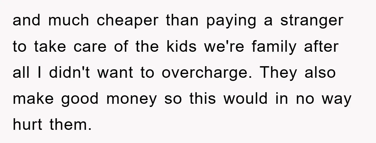 and much cheaper than paying a stranger to take care of the kids we're family after all I didn't want to overcharge. They also make good money so this would...