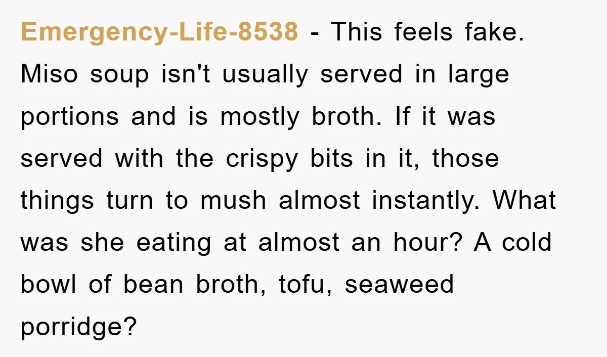 Emergency-Life-8538 − This feels fake. Miso soup isn't usually served in large portions and is mostly broth. If it was served with the crispy bits in it, those things turn...