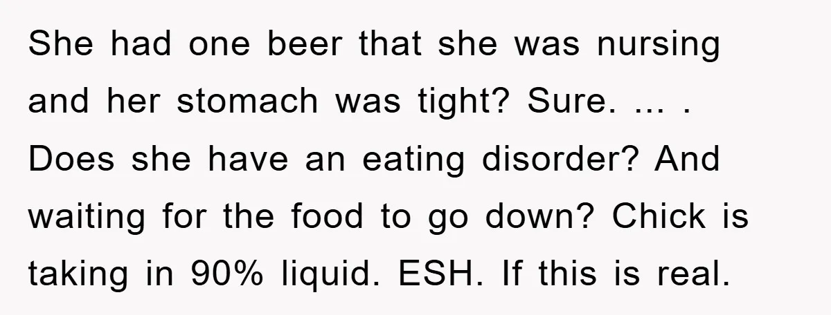 She had one beer that she was nursing and her stomach was tight? Sure. ... . Does she have an eating disorder? And waiting for the food to go down?...