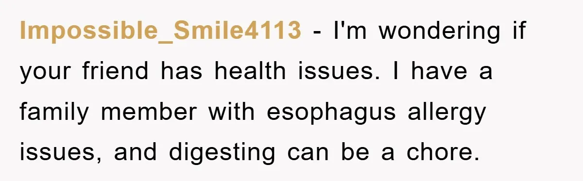 Impossible_Smile4113 − I'm wondering if your friend has health issues. I have a family member with esophagus allergy issues, and digesting can be a chore.
