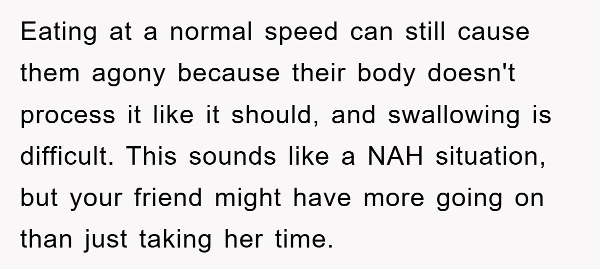 Eating at a normal speed can still cause them agony because their body doesn't process it like it should, and swallowing is difficult. This sounds like a NAH situation, but...
