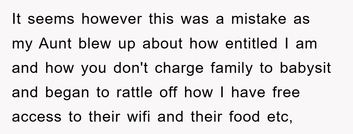It seems however this was a mistake as my Aunt blew up about how entitled I am and how you don't charge family to babysit and began to rattle off...