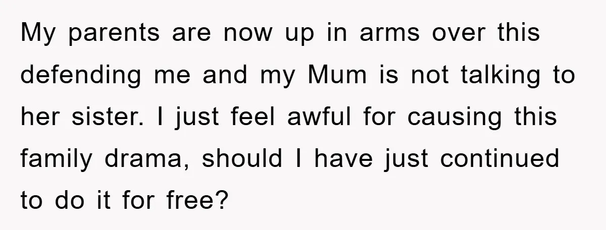 My parents are now up in arms over this defending me and my Mum is not talking to her sister. I just feel awful for causing this family drama, should...