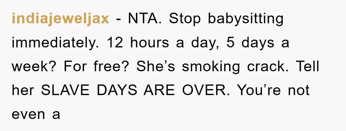 indiajeweljax − NTA. Stop babysitting immediately. 12 hours a day, 5 days a week? For free? She’s smoking crack. Tell her SLAVE DAYS ARE OVER. You’re not even a