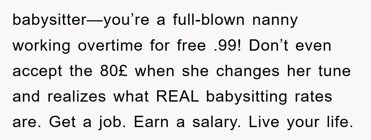 babysitter—you’re a full-blown nanny working overtime for free .99! Don’t even accept the 80£ when she changes her tune and realizes what REAL babysitting rates are. Get a job. Earn...