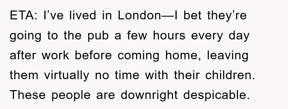 ETA: I’ve lived in London—I bet they’re going to the pub a few hours every day after work before coming home, leaving them virtually no time with their children. These...