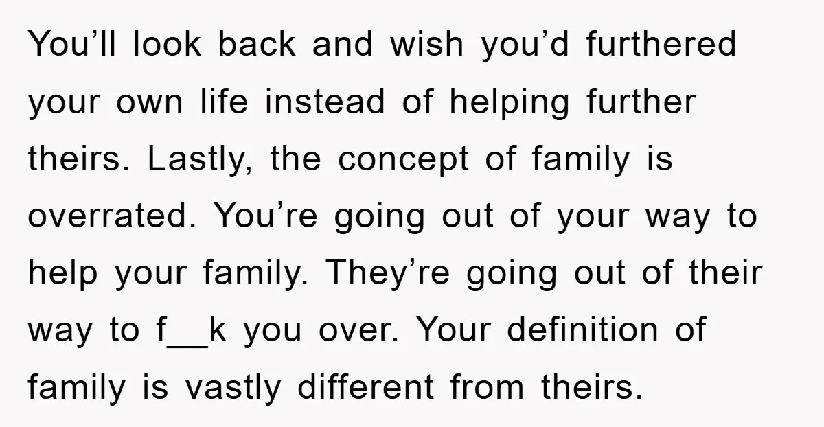 You’ll look back and wish you’d furthered your own life instead of helping further theirs. Lastly, the concept of family is overrated. You’re going out of your way to help...