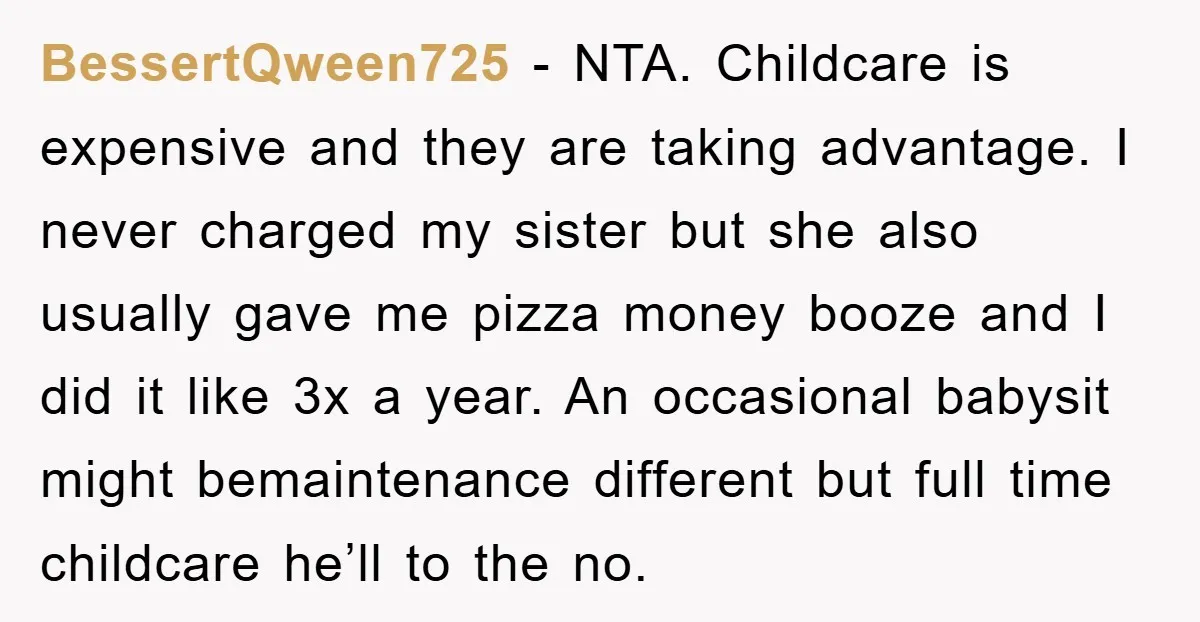 BessertQween725 − NTA. Childcare is expensive and they are taking advantage. I never charged my sister but she also usually gave me pizza money booze and I did it like...