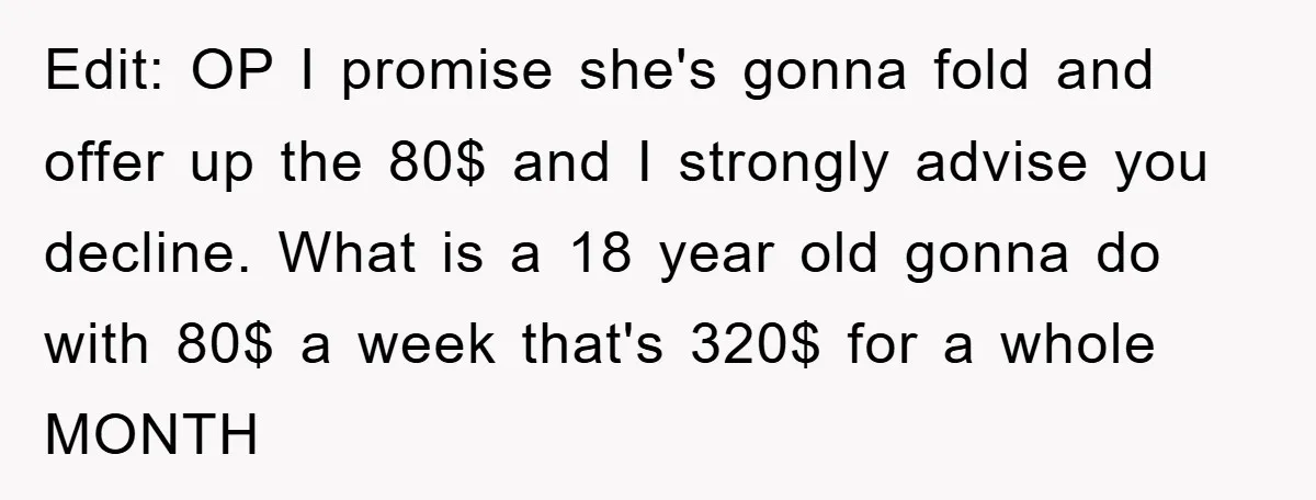 Edit: OP I promise she's gonna fold and offer up the 80$ and I strongly advise you decline. What is a 18 year old gonna do with 80$ a week...