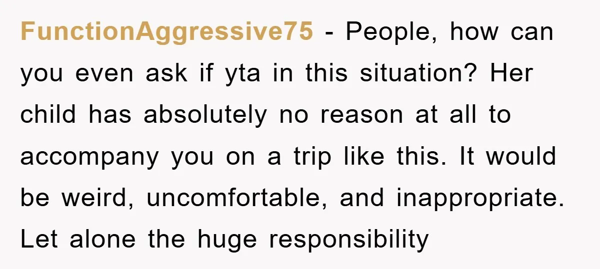 FunctionAggressive75 − People, how can you even ask if yta in this situation? Her child has absolutely no reason at all to accompany you on a trip like this. It...