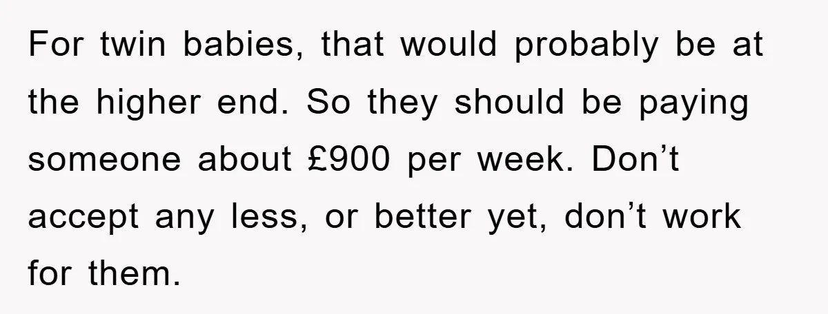 For twin babies, that would probably be at the higher end. So they should be paying someone about £900 per week. Don’t accept any less, or better yet, don’t work...