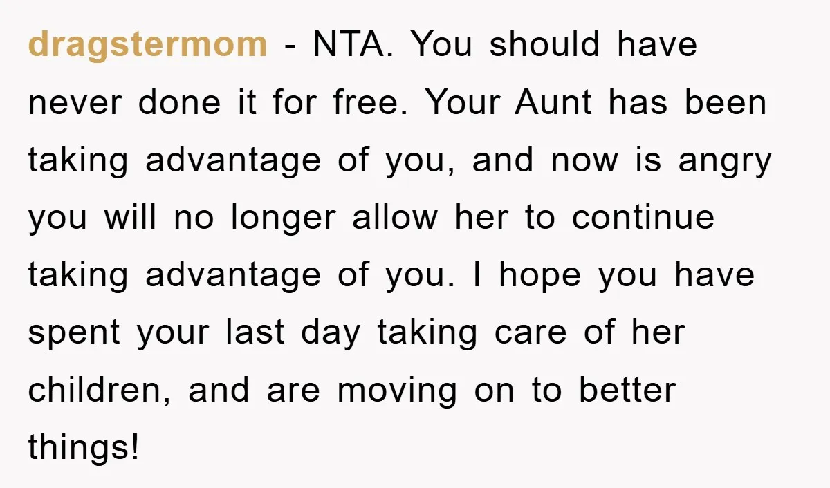 dragstermom − NTA. You should have never done it for free. Your Aunt has been taking advantage of you, and now is angry you will no longer allow her to...