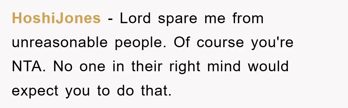 HoshiJones − Lord spare me from unreasonable people. Of course you're NTA. No one in their right mind would expect you to do that.