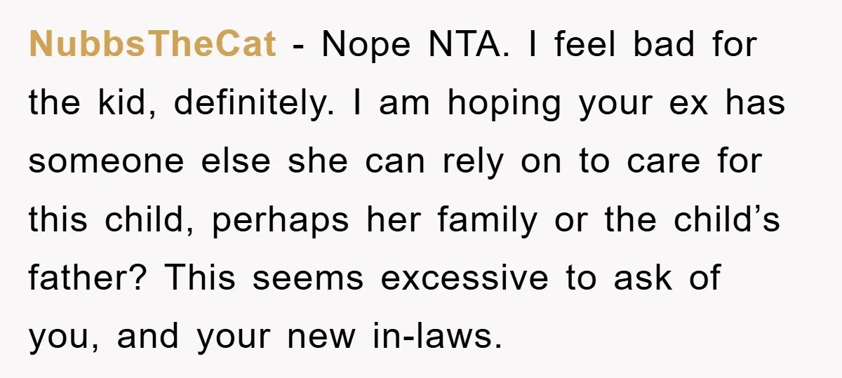 NubbsTheCat − Nope NTA. I feel bad for the kid, definitely. I am hoping your ex has someone else she can rely on to care for this child, perhaps her...