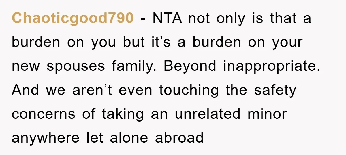 Chaoticgood790 − NTA not only is that a burden on you but it’s a burden on your new spouses family. Beyond inappropriate. And we aren’t even touching the safety concerns...